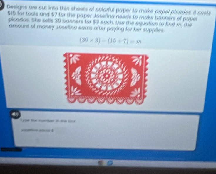 Designs are cut into thin sheets of colorful paper to make papel picades. it cests
$15 for tools and $7 for the paper Josefing needs to make banners of papel 
picados. She sells 30 banners for $3 each. Use the equation to find m, the 
amouns of money Josefina eams after paying for her supplies.
(20* 8)-(15+7)=m
Sype the ngber in the bor