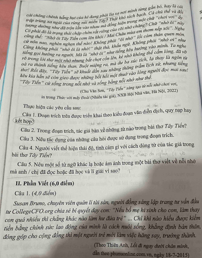 cái chông chênh hắng hut của kẻ đang phải lìa xa nơi mình từng gắn bó, hay là cáp
trập trùng xa ngài của rừng núi miền Tây? Thật khô tách bạch, Cả chủ thể và đổi s
tượng dường như đã trộn lẫn vào nhau mà đồng hiện trong một chữ “chơi vơi” ấy. 1
Có phải đó là trạng thái chập chờn rất riêng của côi nhớ chăng? Chữ “nhớ ôi” này
cũng thế: “Nhớ ôi Tây Tiến cơm lên khói / Mai Châu mùa em thơm nếp xôi”. Nghe
cử nôn nao, nghèn nghẹn thể nào! Không phải “ôi nhử” lối cảm thán quen mòn,
Cũng không phải “nhớ ôi là nhớ!” thật thà, khẩu ngữ. Không phải “nhớ ơì” như
tiếng gọi hướng ra người. Mà là “nhớ ôi” như tiếng kêu hướng vào mình. Ta nghe
rõ trong lời thơ một nhớ nhung bắt chợt cồn lên, kẻ nhớ không thể cầm lòng, đã vỡ
oà ra thành tiếng kêu than. Buột miệng ra, mà dư ba súc tích, lạ thay là ngôn từ
thơ! Rồi đây, 'Tây Tiển'' sẽ khuất dẫn sau những thăng trầm lịch sử, nhưng tiếng
kêu kia hằn sẽ còn gieo được những bồi hồi một thuở vào lòng người đọc mai sau!
'Tây Tiến'' cử sống trong nổi nhớ và sống bằng nỗi nhớ như thế.
(Chu Văn Sơn, 'Tây Tiển'' sáng tạo từ nỗi nhớ chơi vơi,
in trong Thức với mây Đoài (Nhiều tác giả), NXB Hội Nhà văn, Hà Nội, 2022)
Thực hiện các yêu cầu sau:
Câu 1. Đoạn trích trên được triển khai theo kiểu đoạn văn diễn dịch, quy nạp hay
kết hợp?
Câu 2. Trong đoạn trích, tác giả bàn về những từ nào trong bài thơ Tây Tiến?
Câu 3. Nêu tác dụng của những câu hỏi được sử dụng trong đoạn trích.
Câu 4. Người viết thể hiện thái độ, tình cảm gì với cách dùng từ của tác giả trong
bài thơ Tây Tiến?
Câu 5. Nêu một số từ ngữ khác lạ hoặc ám ảnh trong một bài thơ viết về nỗi nhớ
mà anh / chị đã đọc hoặc đã học và lí giải vì sao?
II. Phần Viết (6,0 điểm)
Câu 1. (4,0 điểm)
Susan Bruno, chuyên viên quản lí tài sản, người đồng sáng lập trang tư vấn đầu
tu CollegeCFO.org chia sẻ bí quyết dạy con: “Nếu bố mẹ hi sinh cho con, làm thay
con quá nhiều thì chẳng khác nào làm hư đứa trẻ” ... Chi khi nào hiểu được kiểm
tiền bằng chính sức lao động của mình là cách nuôi sống, khẳng định bản thân,
đóng góp cho cộng đồng thì một người trẻ mới làm việc hăng say, trưởng thành.
(Theo Thiên Anh, Lối đi ngay dưới chân mình,
dẫn theo phunuonline.com.vn, ngày 18-7-2015)