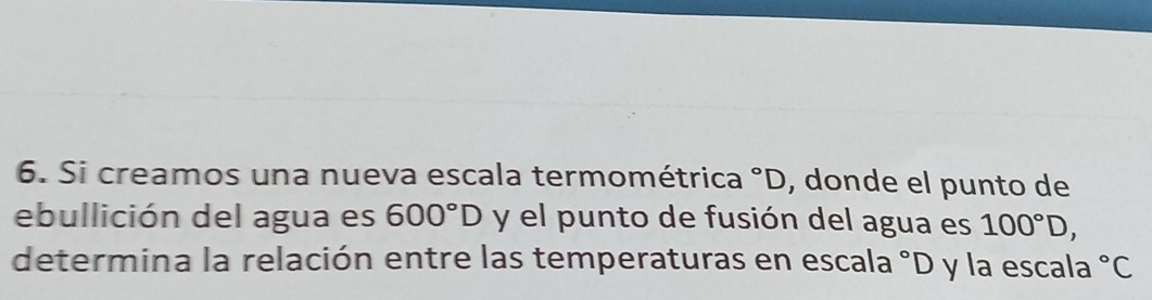 Si creamos una nueva escala termométrica°D , donde el punto de 
ebullición del agua es 600°D y el punto de fusión del agua es 100°D, 
determina la relación entre las temperaturas en escala °D y la escala°C