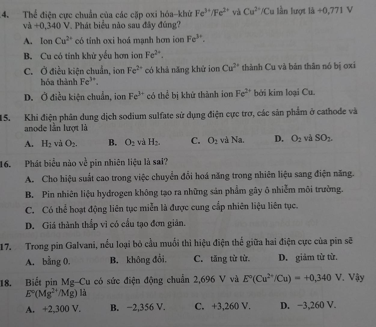 Thể điện cực chuẩn của các cặp oxi hóa-khử Fe^(3+)/Fe^(2+) và Cu^(2+)/Cu lần lượt 1dot a+0,771 V
và +0,340 V. Phát biểu nào sau đây đúng?
A. Ion Cu^(2+) có tính oxi hoá mạnh hơn ion Fe^(3+).
B. Cu có tính khử yếu hơn ion Fe^(2+).
C. Ở điều kiện chuẩn, ion Fe^(2+) có khả năng khử ion Cu^(2+) thành Cu và bản thân nó bị oxi
hóa thành Fe^(3+).
D. Ở điều kiện chuẩn, ion Fe^(3+) có thể bị khử thành ion Fe^(2+) bởi kim loại Cu.
15. Khi điện phân dung dịch sodium sulfate sử dụng điện cực trơ, các sản phẩm ở cathode và
anode lần lượt là
A. H_2 và O_2. B. O_2 và H_2. C. O_2 và Na. D. O_2 và SO_2.
16. Phát biểu nào về pin nhiên liệu là sai?
A. Cho hiệu suất cao trong việc chuyển đổi hoá năng trong nhiên liệu sang điện năng.
B. Pin nhiên liệu hydrogen không tạo ra những sản phẩm gây ô nhiễm môi trường.
C. Có thể hoạt động liên tục miễn là được cung cấp nhiên liệu liên tục.
D. Giá thành thấp vì có cấu tạo đơn giản.
17.  Trong pin Galvani, nếu loại bỏ cầu muối thì hiệu điện thế giữa hai điện cực của pin sẽ
A. bằng 0. B. không đổi. C. tăng từ từ. D. giảm từ từ.
18. Biết pin Mg-Cu có sức điện động chuẩn 2,696 V và E°(Cu^(2+)/Cu)=+0,340  (24.)/2  V. Vậy
E°(Mg^(2+)/Mg) là
A. +2,300 V. B. −2,356 V. C. +3,260 V. D. −3,260 V.