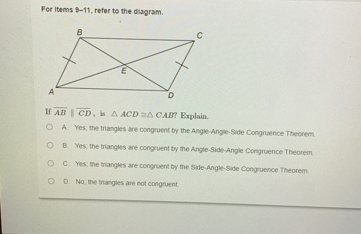 For Items 9-11, refer to the diagram.
If overline AB||overline CD , is △ ACD≌ △ CAB?1 Explain.
A. Yes; the triangles are congruent by the Angle-Angle-Side Congruence Theorem.
B. Yes; the triangles are congruent by the Angle-Side-Angle Congruence Theorem.
C. Yes; the triangles are congruent by the Side-Angle-Side Congruence Theorem.
D. No; the triangles are not congruent.