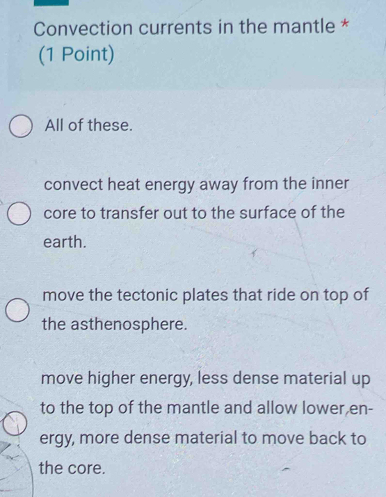 Convection currents in the mantle *
(1 Point)
All of these.
convect heat energy away from the inner
core to transfer out to the surface of the
earth.
move the tectonic plates that ride on top of
the asthenosphere.
move higher energy, less dense material up
to the top of the mantle and allow lower en-
ergy, more dense material to move back to
the core.