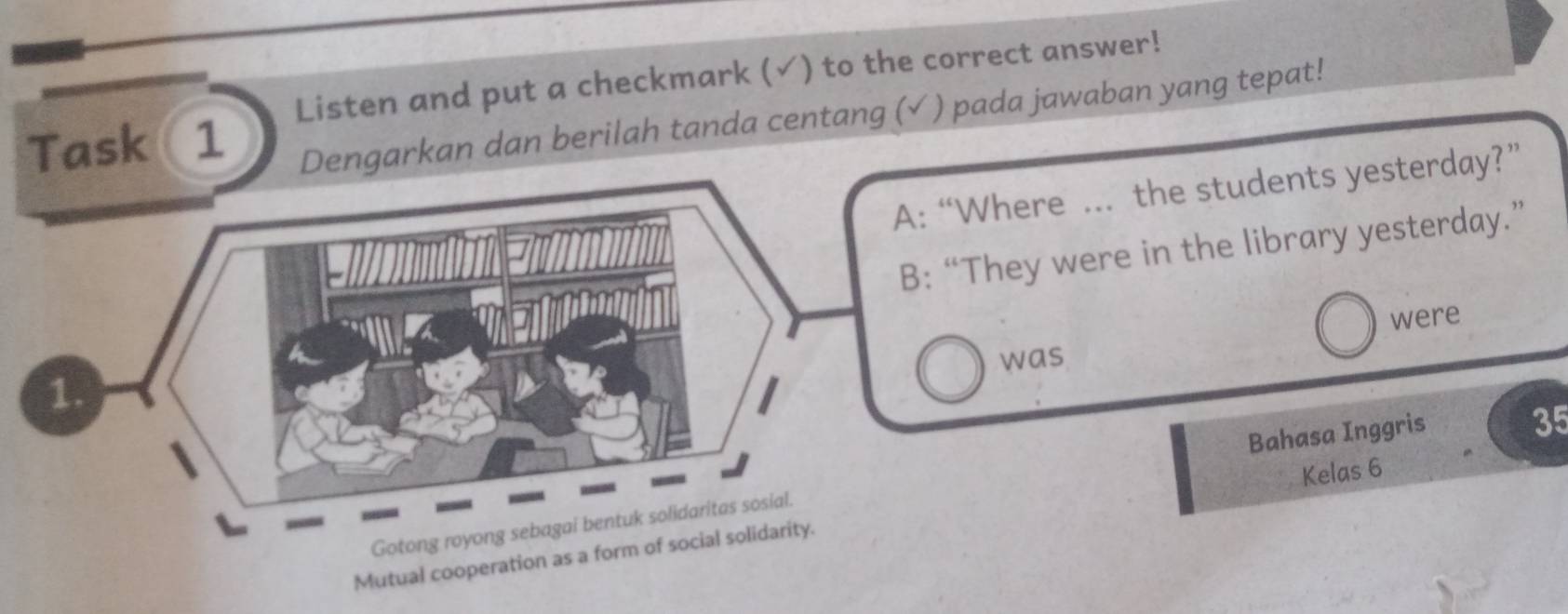 Listen and put a checkmark (√) to the correct answer! 
Task 1 Dengarkan dan berilah tanda centang (√ ) pada jawaban yang tepat! 
Where ... the students yesterday?” 
They were in the library yesterday.” 
were 
was 
Kelas 6
Bahasa Inggris
35
Mutual cooperation as a form