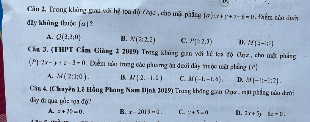 Trong không gian với hệ tọa độ Oxyz , cho mặt phẳng (alpha ):x+y+z-6=0. Điểm nào dưới
đây không thuộc (α)?
A. Q(3;3;0) B. N(2;2;2) C. P(1;2;3) D. M(1;-1;1)
Câu 3. (THPT Cẩm Giàng 2 2019) Trong không gian với hệ tọa độ Oxyz , cho mặt phǎng
(P) : 2x-y+z-3=0. Điểm nào trong các phương án dưới đây thuộc mặt phẳng (P)
A. M(2;1;0). B. M(2;-1;0). C. M(-1;-1;6). D. M(-1;-1;2). 
Câu 4. (Chuyên Lê Hồng Phong Nam Định 2019) Trong không gian Oxyz , mặt phẳng nào dưới
đây đi qua gốc tọa độ?
A. x+20=0. B. x-2019=0. C. y+5=0. D. 2x+5y-8z=0.