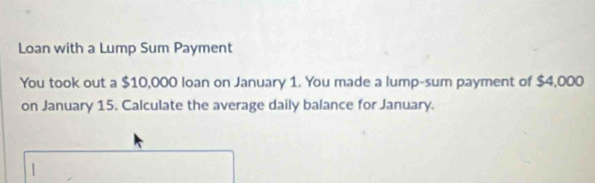 Loan with a Lump Sum Payment 
You took out a $10,000 loan on January 1. You made a lump-sum payment of $4,000
on January 15. Calculate the average daily balance for January.