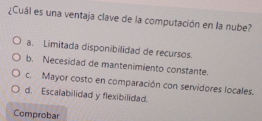 ¿Cuál es una ventaja clave de la computación en la nube?
a. Limitada disponibilidad de recursos.
b. Necesidad de mantenimiento constante.
c. Mayor costo en comparación con servidores locales.
d. Escalabilidad y flexibilidad.
Comprobar