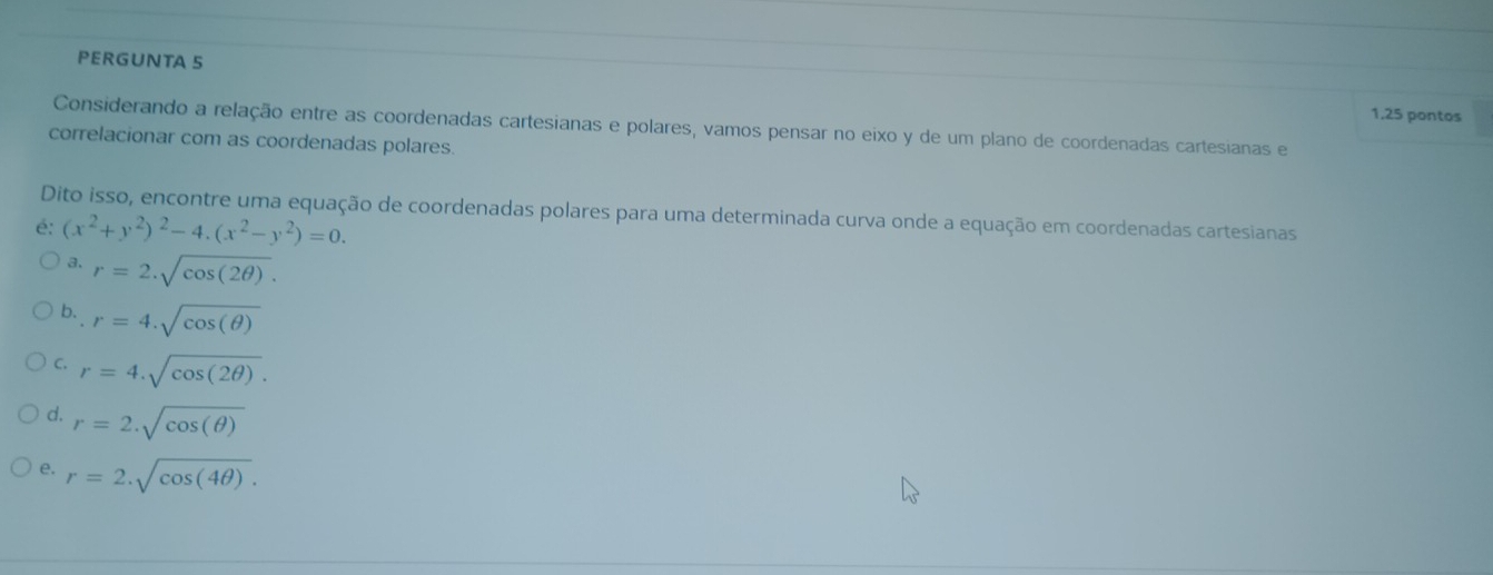 PERGUNTA 5
1.25 pontos
Considerando a relação entre as coordenadas cartesianas e polares, vamos pensar no eixo y de um plano de coordenadas cartesianas e
correlacionar com as coordenadas polares.
Dito isso, encontre uma equação de coordenadas polares para uma determinada curva onde a equação em coordenadas cartesianas
é: (x^2+y^2)^2-4.(x^2-y^2)=0.
a. r=2.sqrt(cos (2θ )).
b. r=4.sqrt(cos (θ ))
C. r=4.sqrt(cos (2θ )).
d. r=2.sqrt(cos (θ ))
e. r=2.sqrt(cos (4θ )).