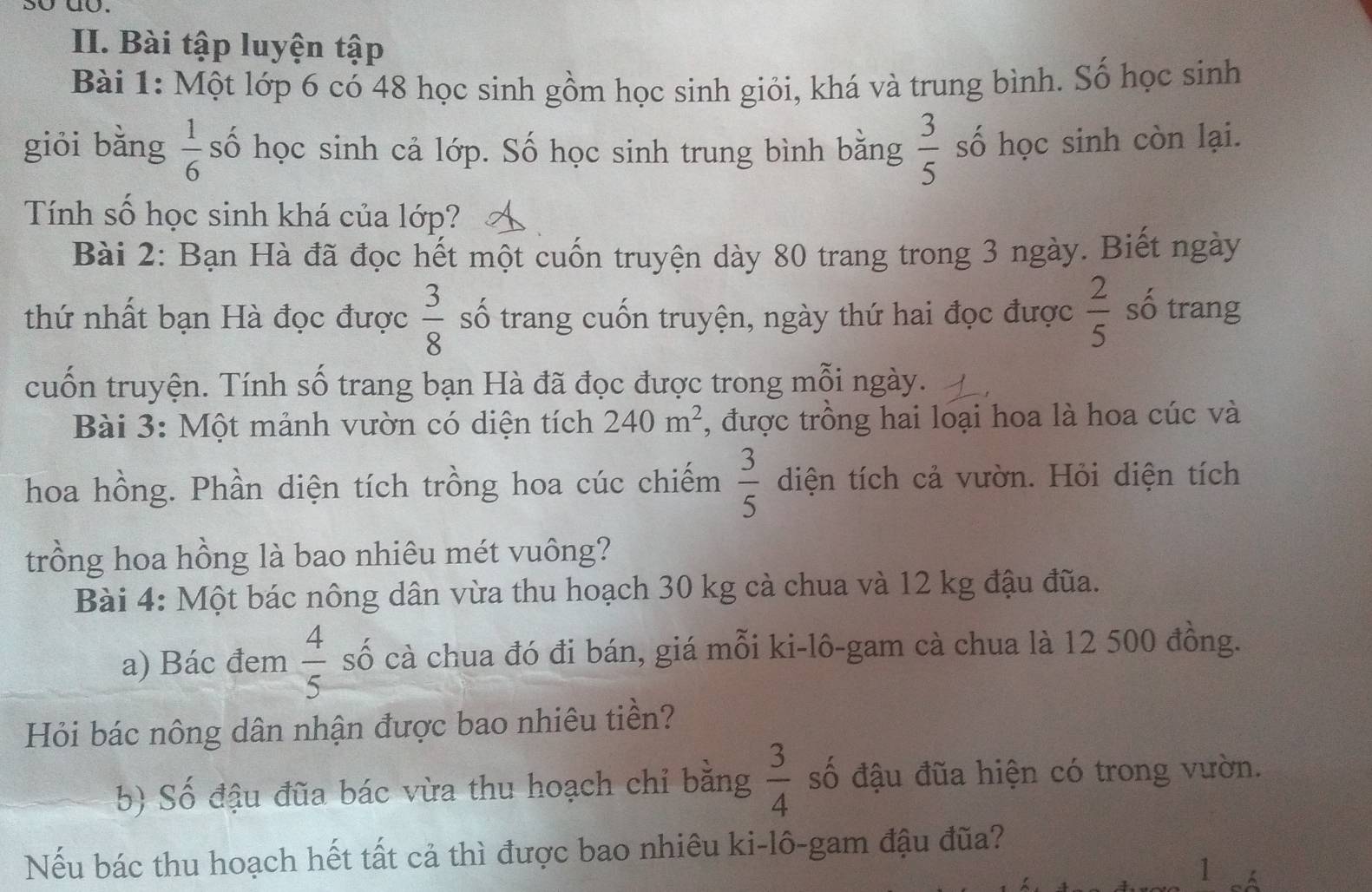 sʊ do. 
II. Bài tập luyện tập 
Bài 1: Một lớp 6 có 48 học sinh gồm học sinh giỏi, khá và trung bình. Số học sinh 
giói bǎng  1/6  số học sinh cả lớp. Số học sinh trung bình bằng  3/5  số học sinh còn lại. 
Tính số học sinh khá của lớp? 
Bài 2: Bạn Hà đã đọc hết một cuốn truyện dày 80 trang trong 3 ngày. Biết ngày 
thứ nhất bạn Hà đọc được  3/8  số trang cuốn truyện, ngày thứ hai đọc được  2/5  số trang 
cuốn truyện. Tính số trang bạn Hà đã đọc được trong mỗi ngày. 
Bài 3: Một mảnh vườn có diện tích 240m^2 , được trông hai loại hoa là hoa cúc và 
hoa hồng. Phần diện tích trồng hoa cúc chiếm  3/5  diện tích cả vườn. Hỏi diện tích 
trồng hoa hồng là bao nhiêu mét vuông? 
Bài 4: Một bác nông dân vừa thu hoạch 30 kg cà chua và 12 kg đậu đũa. 
a) Bác đem  4/5  số cà chua đó đi bán, giá mỗi ki-lô-gam cà chua là 12 500 đồng. 
Hỏi bác nông dân nhận được bao nhiêu tiền? 
b) Số đậu đũa bác vừa thu hoạch chỉ bằng  3/4  số đậu đũa hiện có trong vườn. 
Nếu bác thu hoạch hết tất cả thì được bao nhiêu ki-lô-gam đậu đũa? 
1