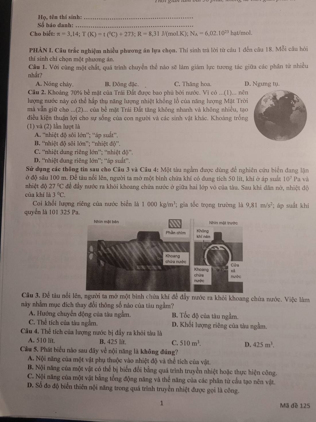 Họ, tên thí sinh:_
Số báo danh:_
Cho biết: π =3,14;T(K)=t(^0C)+273;R=8,31J/(mol.K);N_A=6,02.10^(23)hat/mol.
PHÀN I. Câu trắc nghiệm nhiều phương án lựa chọn. Thí sinh trả lời từ câu 1 đến câu 18. Mỗi câu hỏi
thí sinh chỉ chọn một phương án.
Câu 1. Với cùng một chất, quá trình chuyền thể nào sẽ làm giảm lực tương tác giữa các phân tử nhiều
nhất?
A. Nóng chảy. B. Đông đặc. C. Thăng hoa. D. Ngưng tụ.
Câu 2. Khoảng 70% bề mặt của Trái Đất được bao phủ bởi nước. Vì có ...(1)... nên
lượng nước này có thể hấp thụ năng lượng nhiệt khổng lồ của năng lượng Mặt Trời
mà vẫn giữ cho ...(2)... của bề mặt Trái Đất tăng không nhanh và không nhiều, tạo
điều kiện thuận lợi cho sự sống của con người và các sinh vật khác. Khoảng trống
(1) và (2) lần lượt là
A. “nhiệt độ sôi lớn”; “áp suất”.
B. “nhiệt độ sôi lớn”; “nhiệt độ”.
C. “nhiệt dung riêng lớn”; “nhiệt độ”.
D. “nhiệt dung riêng lớn”; “áp suất”.
Sử dụng các thông tin sau cho Câu 3 và Câu 4: Một tàu ngầm được dùng để nghiên cứu biển đang lặn
ở độ sâu 100 m. Để tàu nổi lên, người ta mở một bình chứa khí có dung tích 50 lít, khí ở áp suất 10^7 Pa và
nhiệt độ 27°C để đầy nước ra khỏi khoang chứa nước ở giữa hai lớp vỏ của tàu. Sau khi dãn nở, nhiệt độ
của khí là 3°C.
Coi khối lượng riêng của nước biển là 1000kg/m^3; gia tốc trọng trường là 9,81m/s^2; áp suất khí
quyển là 101 325 Pa.
Câu 3. Đề tàu nổi người ta mở một bình chứa khí để đầy nước ra khỏi khoang chứa nước. Việc làm
này nhằm mục đích thay đổi thông số nào của tàu ngầm?
A. Hướng chuyển động của tàu ngầm. B. Tốc độ của tàu ngầm.
C. Thể tích của tàu ngầm. D. Khối lượng riêng của tàu ngầm.
Câu 4. Thể tích của lượng nước bị đầy ra khỏi tàu là
A. 510 lít. B. 425 lít. C. 510m^3. D. 425m^3.
Câu 5. Phát biểu nào sau đây về nội năng là không đúng?
A. Nội năng của một vật phụ thuộc vào nhiệt độ và thể tích của vật.
B. Nội năng của một vật có thể bị biến đổi bằng quá trình truyền nhiệt hoặc thực hiện công.
C. Nội năng của một vật bằng tổng động năng và thế năng của các phân tử cầu tạo nên vật.
D. Số đo độ biến thiên nội năng trong quá trình truyền nhiệt được gọi là công.
1 Mã đề 125