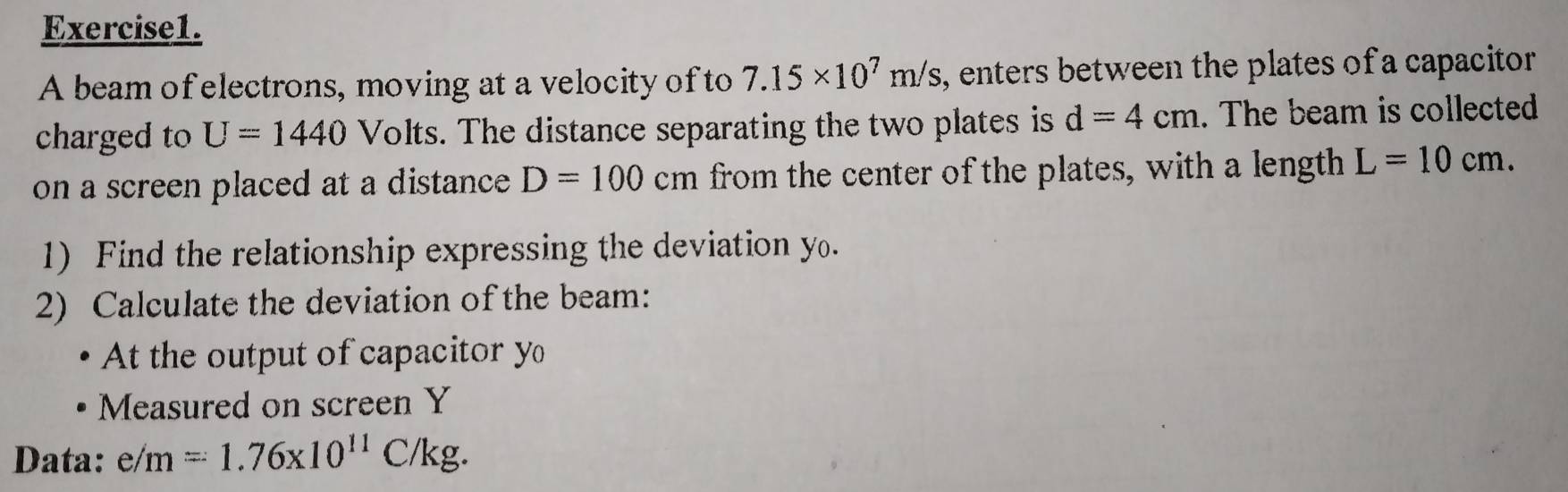 A beam of electrons, moving at a velocity of to 7.15* 10^7m/s , enters between the plates of a capacitor 
charged to U=1440 Volts. The distance separating the two plates is d=4cm. The beam is collected 
on a screen placed at a distance D=100cm from the center of the plates, with a length L=10cm. 
1) Find the relationship expressing the deviation y. 
2) Calculate the deviation of the beam: 
At the output of capacitor y
Measured on screen Y
Data: e/m=1.76* 10^(11)C/kg.