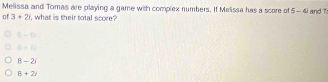 Melissa and Tomas are playing a game with complex numbers. If Melissa has a score of 5-4) and T
of 3+2i , what is their total score?
B -6
B+6surd
8-2i
8+2i