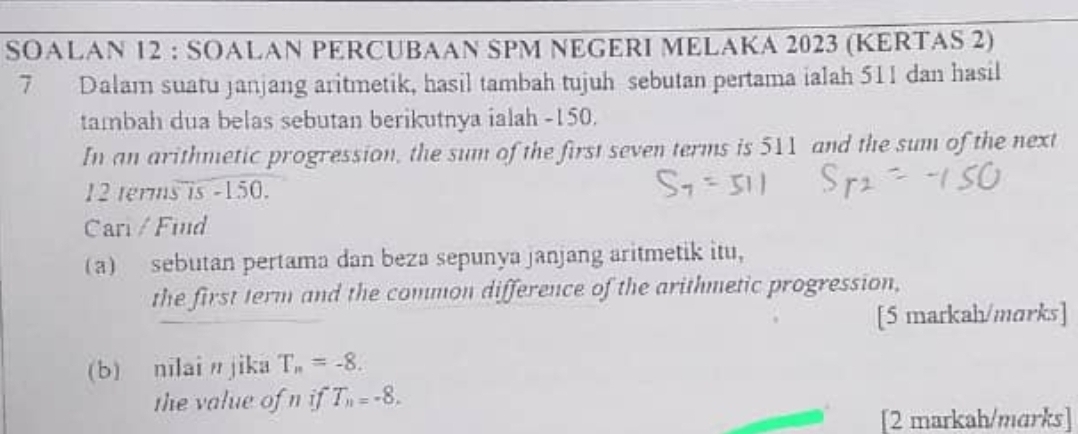 SOALAN 12 : SOALAN PERCUBAAN SPM NEGERI MELAKA 2023 (KERTAS 2) 
7 Dalam suatu janjang aritmetik, hasil tambah tujuh sebutan pertama ialah 511 dan hasil 
tambah dua belas sebutan berikutnya ialah -150. 
In an arithmetic progression, the sum of the first seven terms is 511 and the sum of the next
12 terms is -150. 
Car / Find 
(a) sebutan pertama dan beza sepunya janjang aritmetik itu， 
the first term and the common difference of the arithmetic progression, 
[5 markah/marks] 
(b) nilain jika T_n=-8. 
the value of n if T_n=-8. 
[2 markah/marks]