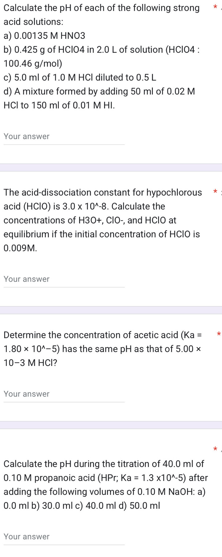 Calculate the pH of each of the following strong *
acid solutions:
a) 0.00135 M HNO3
b) 0.425 g of HClO4 in 2.0 L of solution (HClO4 :
100.46 g/mol)
c) 5.0 ml of 1.0 M HCl diluted to 0.5 L
d) A mixture formed by adding 50 ml of 0.02 M
HCl to 150 ml of 0.01 M HI.
Your answer
The acid-dissociation constant for hypochlorous *
acid (HClO) is 3.0* 10^(wedge)-8. Calculate the
concentrations of H3O+, ClO-, and HClO at
equilibrium if the initial concentration of HCIO is
0.009M.
Your answer
Determine the concentration of acetic acid (Ka= *
1.80* 10^(wedge)-5) has the same pH as that of 5.00*
10−3 M HCl?
Your answer
Calculate the pH during the titration of 40.0 ml of
0.10 M propanoic acid (HPr; Ka=1.3* 10^(wedge)-5) after
adding the following volumes of 0.10 M NaOH: a)
0.0 ml b) 30.0 ml c) 40.0 ml d) 50.0 ml
Your answer