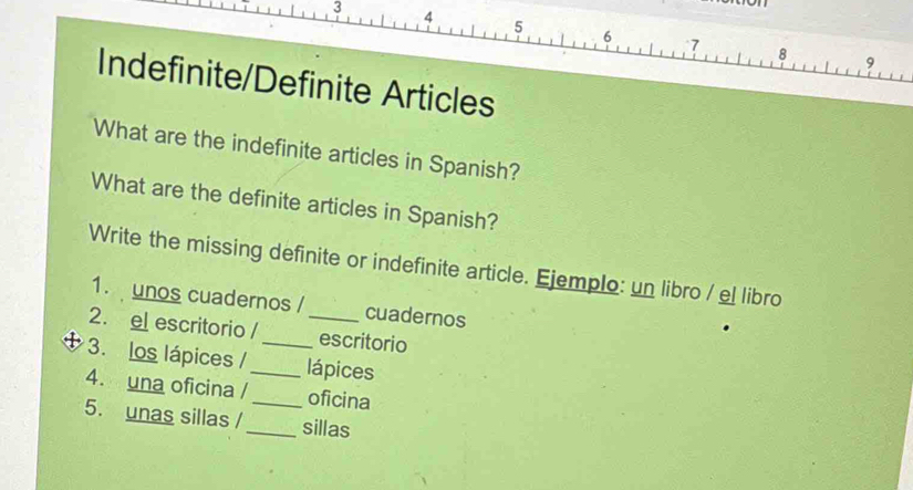 3 4 5 6 7
8 
9 
Indefinite/Definite Articles 
What are the indefinite articles in Spanish? 
What are the definite articles in Spanish? 
Write the missing definite or indefinite article. Ejemplo: un libro / el libro 
1. unos cuadernos / cuadernos 
2. el escritorio / _escritorio 
3. los lápices /_ _lápices 
4. una oficina /_ oficina 
5. unas sillas /_ sillas