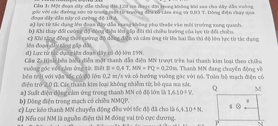 Một đoạn dây dẫn thẳng đài 128 cm được đặt trong không khí sao cho dây dẫn vuông 
góc với các đường sức từ trong một từ trường đều có cảm ứng từ 0,83 T. Dòng điện chạy qua 
đoạn dây dẫn này có cường độ 18 A. 
a) lực từ tác dụng lên đoạn dây dẫn mang không phụ thuộc vào môi trường xung quanh. 
b) Khi thay đổi cường độ dòng điện lên gấp đôi thì chiều hướng của lực từ đổi chiều. 
c) Khi tăng đồng thời cường độ dòng điện và cảm ứng từ lên hai lần thì độ lớn lực từ tác dụng 
lên đoạn dây tăng gấp đôi. 
d) Lực từ tác dụng lên đoạn dây có độ lớn 19N. 
Câu 2: Hình bên biểu diễn một thanh dẫn điện MN trượt trên hai thanh kim loại theo chiều 
vuông góc với cảm ứng từ. Biết B=0,4T, MN=PQ=0,20m. Thanh MN đang chuyển động về 
bên trái với vận tốc có độ lớn 0,2 m/s và có hướng vuông góc với nó. Toàn bộ mạch điện có 
điện trở 2,0 Ω. Các thanh kim loại không nhiễm từ, bỏ qua ma sát. 
a) Suất điện động cảm ứng trong thanh MN có độ lớn là 1, 6.10^(-2)V. 
b) Dòng điện trong mạch có chiều NMQP. 
c) Lực kéo thanh MN chuyển động đều với tốc độ đã cho là 6, 4.10^(-4)N. 
d) Nếu coi NM là nguồn điện thì M đóng vai trò cực dương.