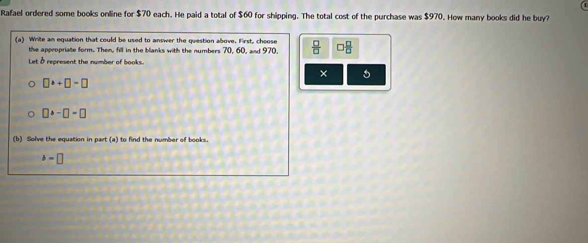 Rafael ordered some books online for $70 each. He paid a total of $60 for shipping. The total cost of the purchase was $970. How many books did he buy? 
(a) Write an equation that could be used to answer the question above. First, choose  □ /□   □  □ /□  
the appropriate form. Then, fill in the blanks with the numbers 70, 60, and 970. 
Let B represent the number of books. 
×
□ b+□ =□
□ b-□ =□
(b) Solve the equation in part (a) to find the number of books.
b=□