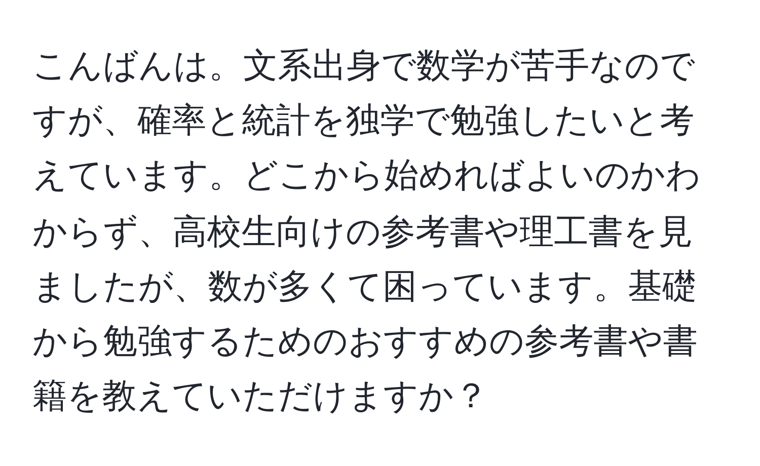 こんばんは。文系出身で数学が苦手なのですが、確率と統計を独学で勉強したいと考えています。どこから始めればよいのかわからず、高校生向けの参考書や理工書を見ましたが、数が多くて困っています。基礎から勉強するためのおすすめの参考書や書籍を教えていただけますか？