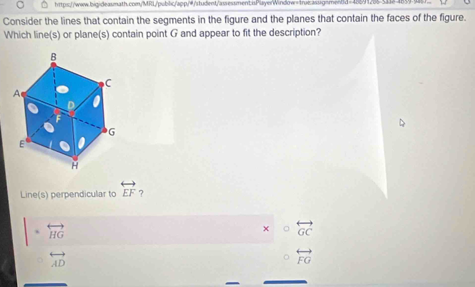 https://www.bigideasmath.com/MRL/public/app/#/student/assessment:isPlayerWindow=true:assignmentid=48b91286-5aae-4b59-9467.
Consider the lines that contain the segments in the figure and the planes that contain the faces of the figure.
Which line(s) or plane(s) contain point G and appear to fit the description?
Line(s) perpendicular to overleftrightarrow EF ?
a overleftrightarrow HG
× overleftrightarrow GC
overleftrightarrow AD
overleftrightarrow FG