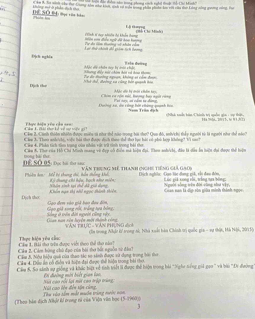 l0 thể hiện đặc điểm não trong phong cách nghệ thuật Hồ Chi Minh?
Câu 5. So sánh cầu thơ Giang tâm như kinh, tịnh vô trấn trong phần phiên âm với câu thơ Lông sông gương sáng, bui
không mở ở phần dịch thơ.
ĐE SÓ 04: Đọc văn bản:
Phiên âm
Lộ thượng
(Hồ Chí Minh)
Hình tỉ tuy nhiên bị khẩn bang
Mãn sơn điều ngữ dữ hoa hương
Tự do lãm thưởng vô nhân cấm
Lại thử chính đồ giám tịch lương.
Dịch nghĩa
Trên đường
Mặc dù chân tay bị trới chặt,
Nhưng đầy núi chim hỏt và hoa thơm;
Tự đo thưởng ngoạn, không ai cẩm được,
Nhờ thể, đường xa cũng bởt quạnh hiu.
Dịch thơ
Mặc dù bị trôi chân tay,
Chim ca rộn núi, hượng bay ngát rừng
Vui say, ai cầm ta đừng,
Đường xa, âu cũng bởt chừng quạnh hiu.
Nam Trân dịch
(Nhà xuất bản Chính trị quốc gia - sự thật,
Thực hiện yêu cầu sau:  Hà Nội, 2015, tr 81,82)
Câu 1. Bải thơ kể về sự việc gi?
Câu 2. Cảnh thiên nhiên được miêu tả như thế nào trong bài thơ? Qua đó, anh/chị thấy người tủ là người như thế nào?
Câu 3. Theo anh/chị, việc bài thơ được dịch theo thể thơ lục bát có phù hợp không? Vì sao?
Câu 4. Phân tích tâm trạng của nhân vật trữ tình trong bài thơ.
Câu 5. Thơ của Hồ Chí Minh mang vẻ đẹp cổ điển mà hiện đại. Theo anh/chị, đâu là dấu ấn hiện đại được thể hiện
trong bài thơ.
Để SÓ 05: Đọc bài thơ sau:
Văn thung mẻ thanh (NgHE tiếng giã gạo)
Phiên âm: Mễ bị thung thì, hấn thống khổ,  Dịch nghĩa: Gạo lúc đang giã, rất đau đớn,
Ký thung chi hậu, bạch như miên;  Lúc giã xong rồi, trắng tựa bông;
Nhân sinh tại thể dã giả dạng, Người sống trên đời cũng như vậy,
Khổn nạn thị nhĩ ngọc thành thiên. Gian nan là dịp rèn giữa mình thành ngọc.
Dịch thơ:
Gạo đem vào giã bao đau đờn,
Gạo giã xong rồi, trắng tựa bông:
Sống ở trên đời người cũng vậy,
Gian nan rèn luyện mởi thành công.
VĂN TRƯC - VĂN PHỤNG dịch
(In trong Nhật kí trong tù, Nhà xuất bản Chính trị quốc gia - sự thật, Hà Nội, 2015)
Thực hiện yêu cầu:
Cầu 1. Bài thơ trên được viết theo thể thơ nào?
Câu 2. Cảm hứng chủ đạo của bài thơ bắt nguồn từ đâu?
Câu 3. Nêu hiệu quả của thao tác so sánh được sử dụng trong bài thơ.
Câu 4. Dấu ấn cổ điễn và hiện đại được thể hiện trong bài thơ.
Câu 5. So sánh sự giống và khác biệt về tính triết lí được thể hiện trong bài “Nghe tiếng giã gạo” và bài “Đi đường
Đi đường mới biết gian lao,
Núi cao rồi lại núi cao trập trùng:
Núi cao lên đến tận cùng,
Thu vào tầm mắt muôn trùng nước non.
(Theo bản dịch Nhật kỉ trong tử của Viện văn học (5-1960))
3