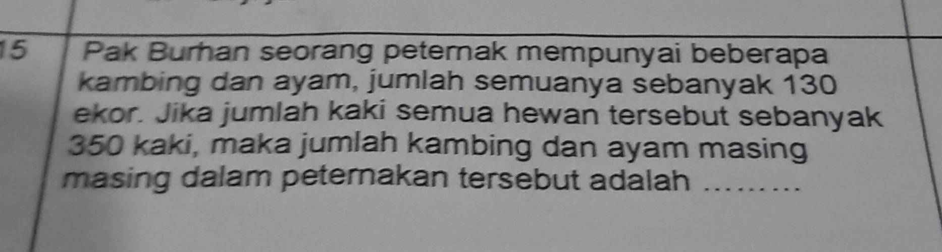 Pak Burhan seorang peternak mempunyai beberapa 
kambing dan ayam, jumlah semuanya sebanyak 130
ekor. Jika jumlah kaki semua hewan tersebut sebanyak
350 kaki, maka jumlah kambing dan ayam masing 
masing dalam peternakan tersebut adalah_