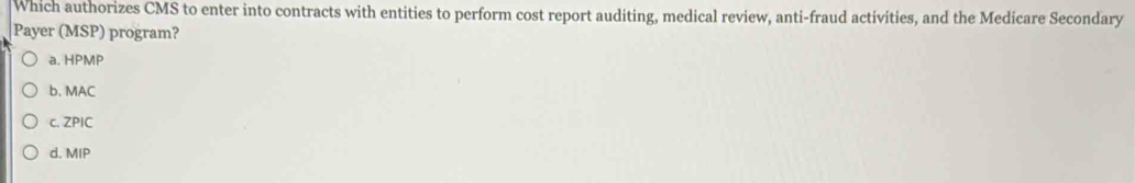 Which authorizes CMS to enter into contracts with entities to perform cost report auditing, medical review, anti-fraud activities, and the Medicare Secondary
Payer (MSP) program?
a. HPMP
b. MAC
c. ZPIC
d. MIP