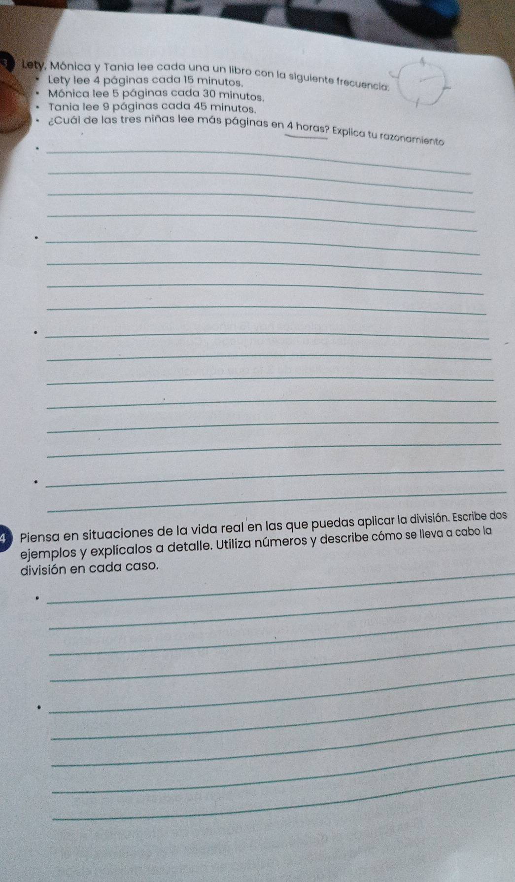 Lety, Mónica y Tania lee cada una un libro con la siguiente frecuencia: 
Lety lee 4 páginas cada 15 minutos. 
Mónica lee 5 páginas cada 30 minutos. 
Tania lee 9 páginas cada 45 minutos. 
_ 
¿Cuál de las tres niñas lee más páginas en 4 horas? Explica tu razonamiento 
_ 
_ 
_ 
_ 
_ 
_ 
_ 
_ 
_ 
_ 
_ 
_ 
_ 
_ 
_ 
d Piensa en situaciones de la vida real en las que puedas aplicar la división. Escribe dos 
ejemplos y explícalos a detalle. Utiliza números y describe cómo se lleva a cabo la 
división en cada caso. 
_ 
_ 
_ 
_ 
_ 
_ 
_ 
_