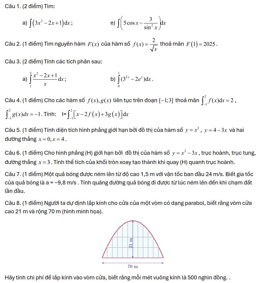 Tìm:
a) ∈t (3x^2-2x+1)dx
e) ∈t (5cos x- 3/sin^2x )dx
Câu 2. (1 điểm) Tìm nguyên hàm F(x) của hàm số f(x)= 2/sqrt(x)  thoả mãn F(1)=2025.
Câu 3. (2 điểm) Tính các tích phân sau:
a) ∈tlimits _1^(2frac x^2)-2x+1xdx ∈tlimits _0^(1(3^2x)-2e^x)dx.
b)
Câu 4. (1 điểm) Cho các hàm số f(x),g(x) liên tục trên đoạn [-1;3] thoả mãn ∈t _(-1)^2f(x)dx=2,
∈t _(-1)^2g(x)dx=-1. Tính: I=∈t _(-1)^2[x-2f(x)+3g(x)]dx
Câu 5. (1 điểm) Tính diện tích hình phẳng giới hạn bởi đồ thị của hàm số y=x^2,y=4-3x và hai
đường thẳng x=0,x=4.
Câu 6. (1 điểm) Cho hình phẳng (H) giới hạn bởi đồ thị của hàm số y=x^2-3x , trục hoành, trục tung,
đường thẳng x=3. Tính thể tích của khối tròn xoay tạo thành khi quay (H) quanh trục hoành.
Câu 7. (1 điểm) Một quả bóng được ném lên từ độ cao 1,5 m với vận tốc ban đầu 24 m/s. Biết gia tốc
của quả bóng là a=-9,8m/s. Tính quãng đường quả bóng đi được từ lúc ném lên đến khi chạm đất
lần đầu.
Câu 8. (1 điểm) Người ta dự định lắp kính cho cửa của một vòm có dạng parabol, biết rằng vòm cửa
cao 21 m và rộng 70 m (hình minh họa).
Hãy tính chi phí để lắp kính vào vòm cửa, biết rằng mỗi mét vuông kính là 500 nghìn đồng. .