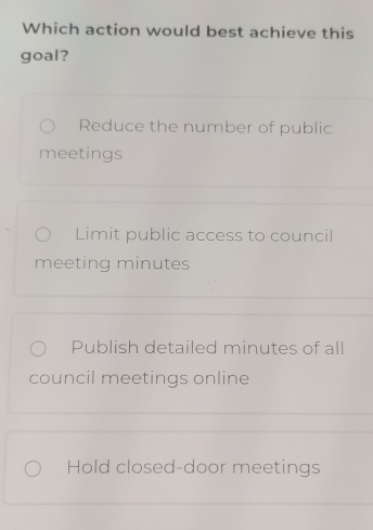 Which action would best achieve this
goal?
Reduce the number of public
meetings
Limit public access to council
meeting minutes
Publish detailed minutes of all
council meetings online
Hold closed-door meetings