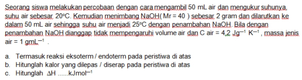 Seorang siswa melakukan percobaan dengan cara mengambil 50 mL air dan mengukur suhunya,
suhu air sebesar 20°C. Kemudian menimbang NaOH Mr=40) sebesar 2 gram dan dilarutkan ke
dalam 50 mL air sehingga suhu air menjadi 25°C dengan penambahan NaOH. Bila dengan
penambahan NaOH dianggap tidak mempengaruhi volume air dan C air =4.2Jg^(-1)K^(-1) , massa jenis
air=1gmL^(-1).
a. Termasuk reaksi eksoterm / endoterm pada peristiwa di atas
b. Hitunglah kalor yang dilepas / diserap pada peristiwa di atas
c. Hitunglah △ H kJmol^(-1)