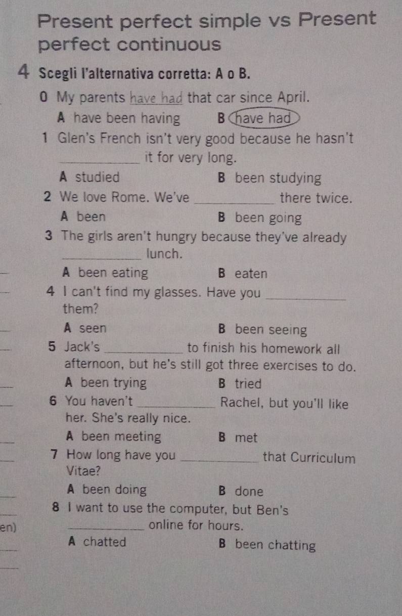 Present perfect simple vs Present
perfect continuous
4 Scegli I’alternativa corretta: A o B.
0 My parents have had that car since April.
A have been having B have had
1 Glen's French isn't very good because he hasn't
_it for very long.
A studied B been studying
2 We love Rome. We've _there twice.
A been B been going
3 The girls aren't hungry because they've already
_lunch.
_
A been eating B eaten
4 I can't find my glasses. Have you_
them?
A seen B been seeing
5 Jack's _to finish his homework all
afternoon, but he's still got three exercises to do.
_
A been trying B tried
6 You haven't _Rachel, but you'll like
her. She's really nice.
_
A been meeting B met
_
7 How long have you _that Curriculum
Vitae?
_
A been doing B done
_
8 I want to use the computer, but Ben's
en) _online for hours.
_
A chatted B been chatting
_