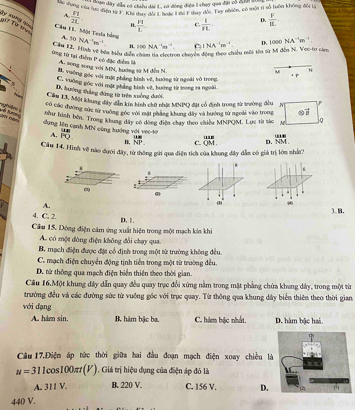 et đoạn dây dẫn có chiều dài L, có dòng điện I chạy qua đặt cô địnn trong
tác dụng của lực điện từ F. Khi thay đổi L hoặc I thì F thay đổi. Tuy nhiên, có một tỉ số luôn không đổi là
 FI/2L .
A.
B.  FI/L .  I/FL .
D.  F/IL .
C.
ày xung quo Câu 11. Một Tesla bằng
gì? Từ trưò
A. 50NA^(-1)m^(-1). B. 100NA^(-1)m^(-1).
C. 1NA^(-1)m^(-1). D. 1000NA^(-1)m^(-1).
on chuyển động theo chiều mũi tên từ M đến N. Vec-tơ cảm
Câu 12. Hình vẽ bên biểu diễn P
ứng từ tại điểm P có đặc điểm là
A. song song với MN, hướng từ M đến N.
1
M N
B. vuông góc với mặt phẳng hình vẽ, hướng từ ngoài vô trong.
s
C. vuông góc với mặt phẳng hình vẽ, hướng từ trong ra ngoài.
D. hướng thẳng đứng từ trên xuống dưới.
Nam Câu 13. Một khung dây dẫn kín hình chữ nhật MNPQ đặt cố định trong từ trường đều N
P
nghiệm c
có các đường sức từ vuông góc với mặt phẳng khung dây và hướng từ ngoài vào trong otimes vector B
về tương
như hình bên. Trong khung dây có dòng điện chạy theo chiều MNPQM. Lực từ tác M
Q
im nam dụng lên cạnh MN cùng hướng với vec-tơ
um
A. PQ.
wn
B. beginarrayr UUII NP.endarray _(QM.)^(uun) D. NM.
C.
Câu 14. Hình vẽ nào dưới đây, từ thông gửi qua diện tích của khung dây dẫn có giá trị lớn nhất?
B
B
B
(2)
F
A.
(3) (4)
3. B.
4. C. 2.
D. 1.
Câu 15. Dòng điện cảm ứng xuất hiện trong một mạch kín khi
A. có một dòng điện không đổi chạy qua.
B. mạch điện được đặt cố định trong một từ trường không đều.
C. mạch điện chuyển động tịnh tiến trong một từ trường đều.
D. từ thông qua mạch điện biến thiên theo thời gian.
Câu 16.Một khung dây dẫn quay đều quay trục đối xứng nằm trong mặt phẳng chứa khung dây, trong một từ
trường đều và các đường sức từ vuông góc với trục quay. Từ thông qua khung dây biến thiên theo thời gian
với dạng
A. hàm sin. B. hàm bậc ba. C. hàm bậc nhất. D. hàm bậc hai.
Câu 17.Điện áp tức thời giữa hai đầu đoạn mạch điện xoay chiều là
u=311cos 100π t(V). Giá trị hiệu dụng của điện áp đó là
A. 311 V. B. 220 V. C. 156 V. D. 
440 V.