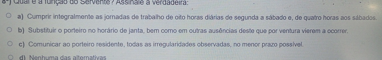 Qual e a função do Servente? Assinale a verdadeira:
a) Cumprir integralmente as jornadas de trabalho de oito horas diárias de segunda a sábado e, de quatro horas aos sábados.
b) Substituir o porteiro no horário de janta, bem como em outras ausências deste que por ventura vierem a ocorrer.
c) Comunicar ao porteiro residente, todas as irregularidades observadas, no menor prazo possível.
d) Nenhuma das alternativas