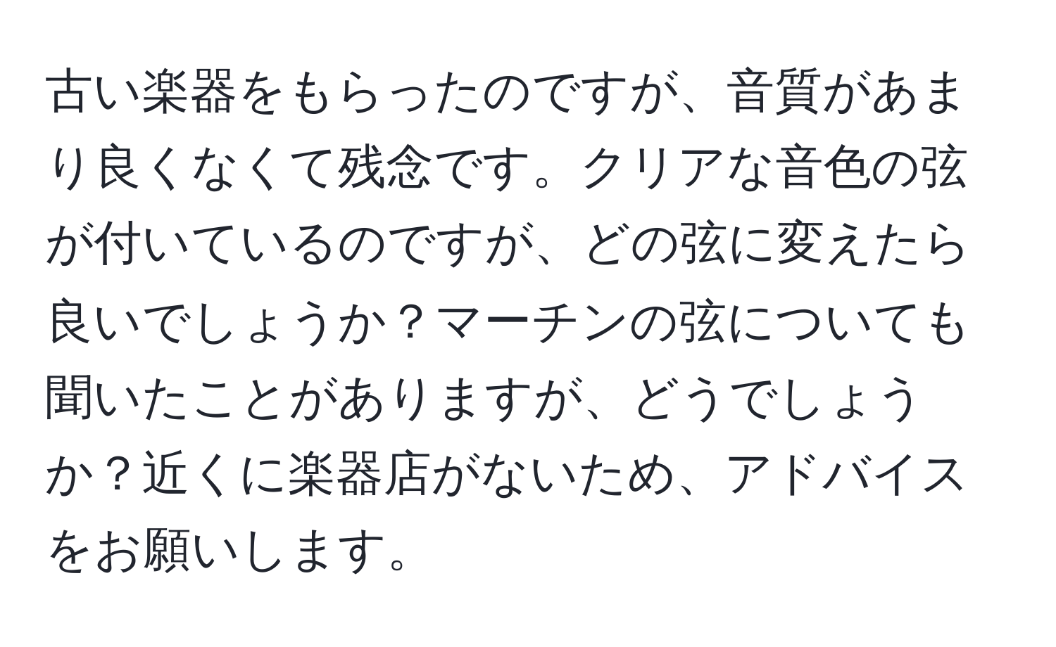 古い楽器をもらったのですが、音質があまり良くなくて残念です。クリアな音色の弦が付いているのですが、どの弦に変えたら良いでしょうか？マーチンの弦についても聞いたことがありますが、どうでしょうか？近くに楽器店がないため、アドバイスをお願いします。