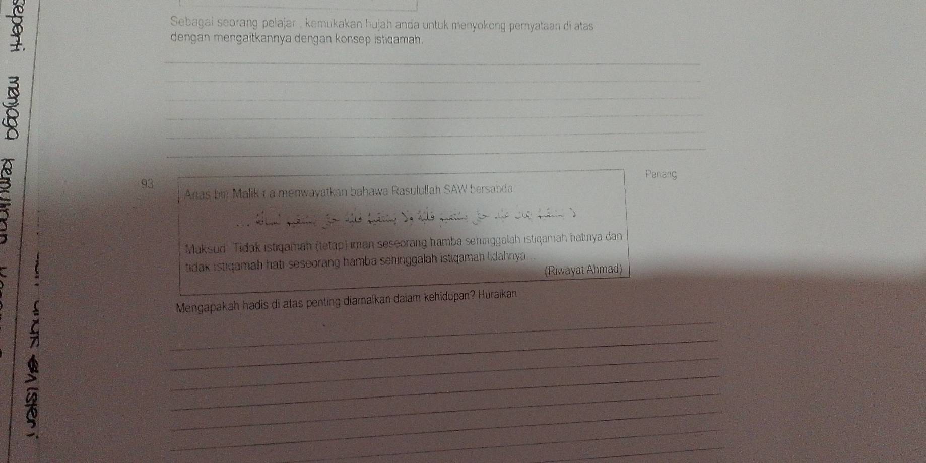 Sebagai seorang pelajar , kemukakan hujah anda untuk menyokong pernyataan di atas 
1 
dengan mengaitkannya dengan konsep istiqamah. 
_ 
a 
_ 
_ 
_ 
_ 
_ 
3 
Penang
93
Anas bin Malik r a menwayatkan bahawa Rasulullah SAW bersabda 
Maksud Tidak istiqamah (tetap) iman seseorang hamba sehinggalah istiqamah hatinya dan 
tidak istiqamah hati seseorang hamba sehinggalah istiqamah lidahnya 
(Riwayat Ahmad) 
_ 
Mengapakah hadis di atas penting diamalkan dalam kehidupan? Huraikan 
_ 
_ 
_ 
_ 
_ 
_ 
_