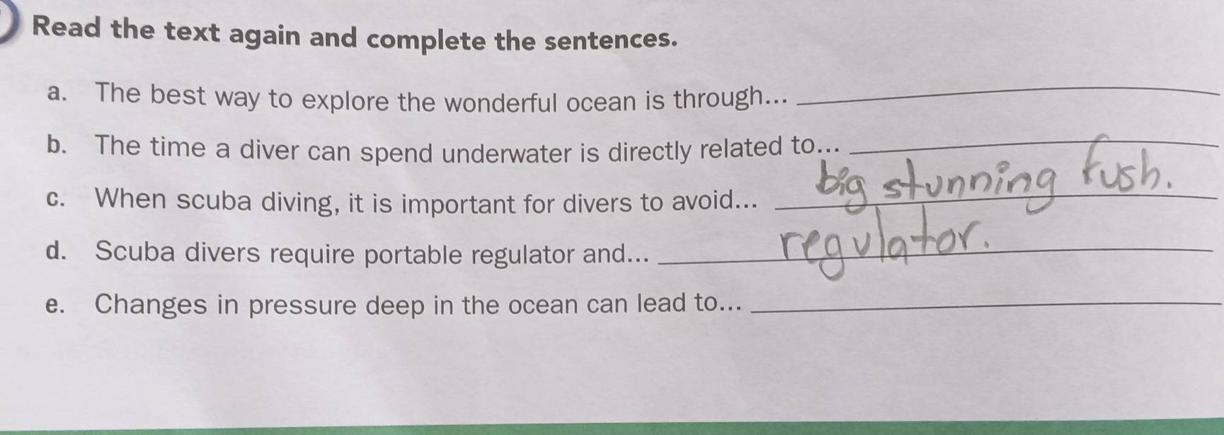 Read the text again and complete the sentences. 
a. The best way to explore the wonderful ocean is through..._ 
b. The time a diver can spend underwater is directly related to.._ 
c. When scuba diving, it is important for divers to avoid..._ 
d. Scuba divers require portable regulator and..._ 
e. Changes in pressure deep in the ocean can lead to..._