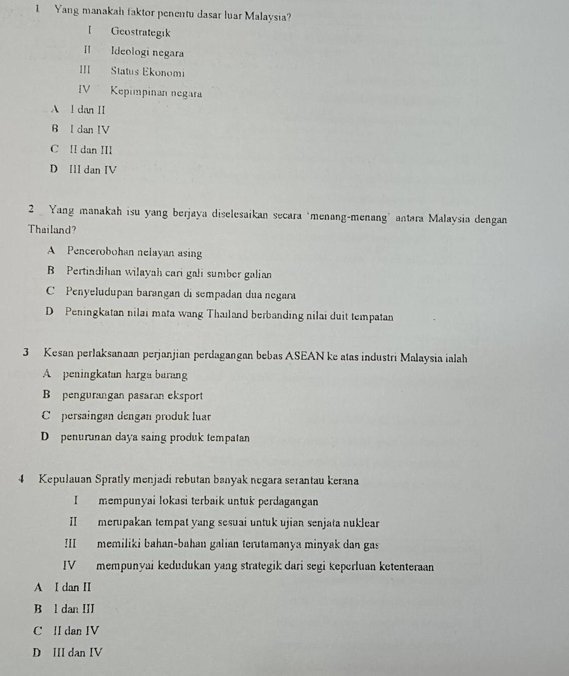 Yang manakah faktor penentu dasar luar Malaysia?
I Geostrategik
II Ideologi negara
III Status Ekonomi
IV Kepimpinan negara
A l dan II
6 I dan IV
C II dan III
D IlI dan IV
2 Yang manakah isu yang berjaya diselesaikan secara ‘menang-menang’ antara Malaysia dengan
Thailand?
A Pencerobohan nelayan asing
B Pertindihan wilayah cari gali sumber galian
C Penyeludupan barangan di sempadan dua negara
D Peningkatan nilai mata wang Thaıland berbanding nilai duit tempatan
3 Kesan perlaksanaan perjanjian perdagangan bebas ASEAN ke atas industri Malaysia ialah
A peningkatan harga baran
B pengurangan pasaran eksport
Co persaingan dengan produk luar
D penurunan daya saing produk tempatan
4 Kepulauan Spratly menjadi rebutan banyak negara serantau kerana
I mempunyai lokasi terbaik untuk perdagangan
II merupakan tempat yang sesuai untuk ujian senjata nuklear
III memiliki bahan-bahan galian terutamanya minyak dan gas
IV mempunyai kedudukan yang strategik dari segi keperluan ketenteraan
A I dan II
B l dan III
C II dan IV
D III dan IV