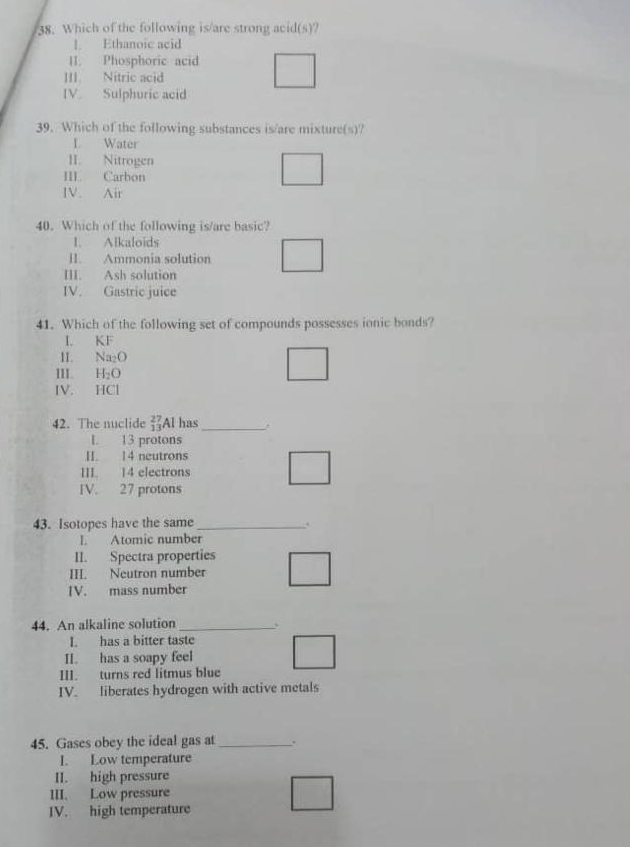 Which of the following is/are strong acid(s)?
1. Ethanoic acid
II. Phosphoric acid
III Nítric acid
IV. Sulphuric acid
39. Which of the following substances is/are mixture(s)?
L Water
II. Nitrogen
III. Carbon
IV. Air
40. Which of the following is/are basic?
I. Alkaloids
II. Ammonia solution
III. Ash solution
IV. Gastric juice
41. Which of the following set of compounds possesses ionic bonds?
I. KF
1I. Na_2O
III. H_2O
IV. HCl
42. The nuclide beginarrayr 27 13endarray Al has_
L. 13 protons
II. 14 neutrons
III. 14 electrons
IV. 27 protons
43. Isotopes have the same_
.
I. Atomic number
II. Spectra properties
III. Neutron number
IV. mass number
44. An alkaline solution _`
I. has a bitter taste
II. has a soapy feel
III. turns red litmus blue
IV. liberates hydrogen with active metals
45. Gases obey the ideal gas at _.
I. Low temperature
II. high pressure
III. Low pressure
IV. high temperature