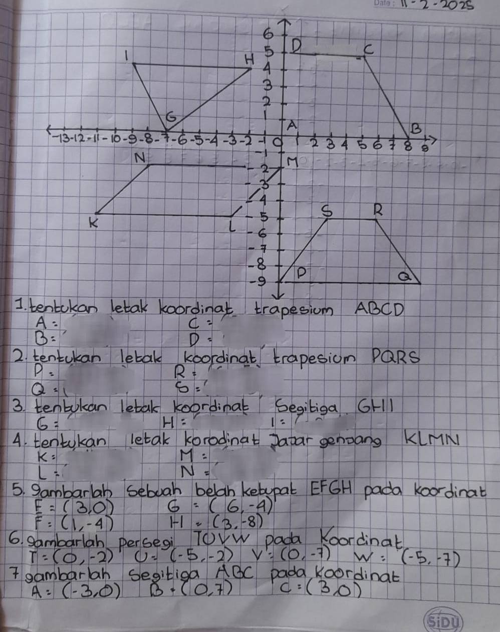 2025
B=
D=
2. tentukan letak koordinat trapesiom PQRS
P=
R=
Q=1
S=
3. tenbokan letak koordinal Segiliga. GH1
6=
H=
1=1
4. tentokan letak korodinat patar genoang KlnM
k=
M=
L=
N=
5. Sambarlab seboah belah ketupal EFGH pada koordinat
_ F=(3,0)
G=(6,-4)
F=(1,-4)
1-1=(3,-8)
6. gambarlah persegi ToVW pada Koordinat
T=(0,-2) U=(-5,-2) V'=(0,-7) w=(-5,-7)
I gambarlah segitiga 1 ABC pada Koordinat
A=(-3,0) B· (0,7) c=(3,0)