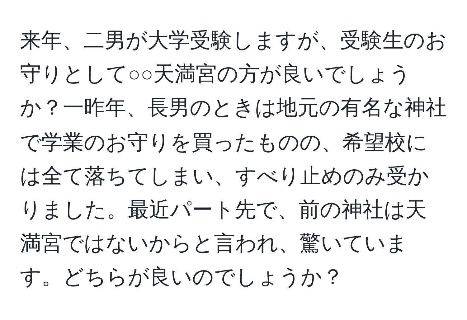 来年、二男が大学受験しますが、受験生のお守りとして○○天満宮の方が良いでしょうか？一昨年、長男のときは地元の有名な神社で学業のお守りを買ったものの、希望校には全て落ちてしまい、すべり止めのみ受かりました。最近パート先で、前の神社は天満宮ではないからと言われ、驚いています。どちらが良いのでしょうか？