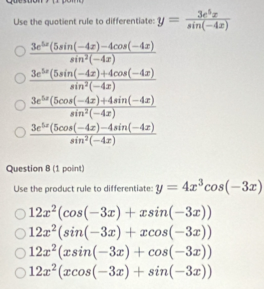 Use the quotient rule to differentiate: y= 3e^5x/sin (-4x) 
 (3e^(5x)(5sin (-4x)-4cos (-4x))/sin^2(-4x) 
 (3e^(5x)(5sin (-4x)+4cos (-4x))/sin^2(-4x) 
 (3e^(5x)(5cos (-4x)+4sin (-4x))/sin^2(-4x) 
 (3e^(5x)(5cos (-4x)-4sin (-4x))/sin^2(-4x) 
Question 8 (1 point)
Use the product rule to differentiate: y=4x^3cos (-3x)
12x^2(cos (-3x)+xsin (-3x))
12x^2(sin (-3x)+xcos (-3x))
12x^2(xsin (-3x)+cos (-3x))
12x^2(xcos (-3x)+sin (-3x))