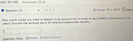 ore: 54/100 Answered: 15/26 
Question 23 < > □0/4 pts つ 3 $ 97 ① Detail 
How much would you need to deposit in an account now in order to have $6000 in the account in 15
years? Assume the account earns 6% interest compounded monthly. 
5 
Question Help: Video D Post to forum