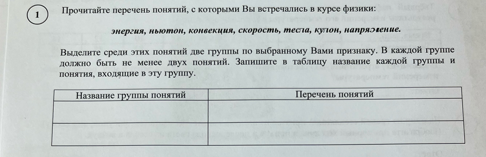 1 Прοчиτайτе перечень πонятий, с которыми Вы встречались в курсе физики: 
энергия, ньютон, конвекция, скорость, тесла, куπон, напряэгение. 
Выделите среди этих πонятий две групльпо выбранному Вами признаку. Вкаждой группе 
должно быть не менее двух понятий. Запишите в таблицу название каждой группы и 
понΒίяαетΕиίяΒ входηίяαшίηие в эту групцу.