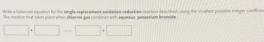 Write a balanced equation for the single-replacement oxidation-reduction reaction described, using the smallest possible integer coefficie 
The reaction that takes place when chlorine gas combines with aqueous potassium bromide .
□ +□ □ +□