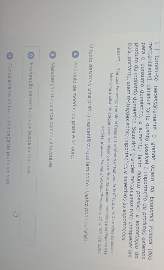 (...) tornou-se necessariamente o grande objeto da Economia Política (dos
mercantilistas], diminuir tanto quanto possível a importação de produtos externos
para o consumo doméstico, e aumentar tanto quanto possível a exportação do
produto da indústria doméstica. Seus dois grandes mecanismos para enriquecer um
país, portanto, eram restrições sobre importações e incentivos às exportações.
BILLET, L. The Just Economy: The Moral Basis of the Wealth of Nations. //: MATTOS, L. V. As razões do laissez-
faire: uma análise do ataque ao mercantilismo e da defesa da liberdade econômica na Riqueza das
Nações. Brazilian Journal of Political Economy, v. 27, p. 108 -129, 2007.
O texto descreve uma prática mercantilista que tem como objetivo principal o(a):
A Acúmulo de moedas de prata e de ouro.
B Manutenção da balança comercial favorável.
Exploração de territórios em busca de riquezas.
D Cancelamento de taxas alfandegárias protecionistas.