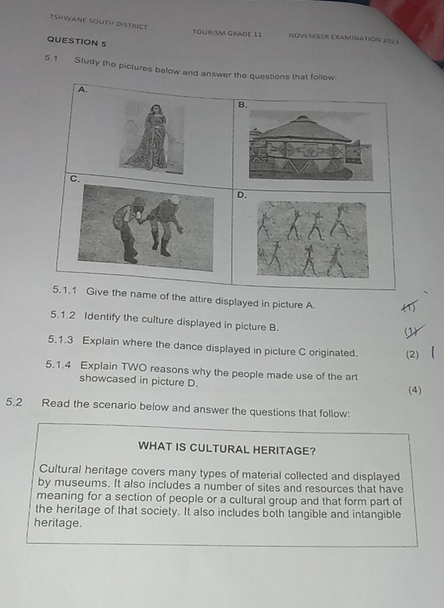 TSHWANE SOUTH DISTRCT 
TOURISM GRADE 11 NOVEMBER EXAMINATION 202 1 
QUESTION 5 
5.1 Study the pictures below and answer the questions that follow: 
A. 
C. 
D. 
5.1.1 Give the name of the attire displayed in picture A 
( 
5.1.2 Identify the culture displayed in picture B. 
5.1.3 Explain where the dance displayed in picture C originated. (2) 
5.1.4 Explain TWO reasons why the people made use of the art 
showcased in picture D. 
(4) 
5.2 Read the scenario below and answer the questions that follow: 
WHAT IS CULTURAL HERITAGE? 
Cultural heritage covers many types of material collected and displayed 
by museums. It also includes a number of sites and resources that have 
meaning for a section of people or a cultural group and that form part of 
the heritage of that society. It also includes both tangible and intangible 
heritage.