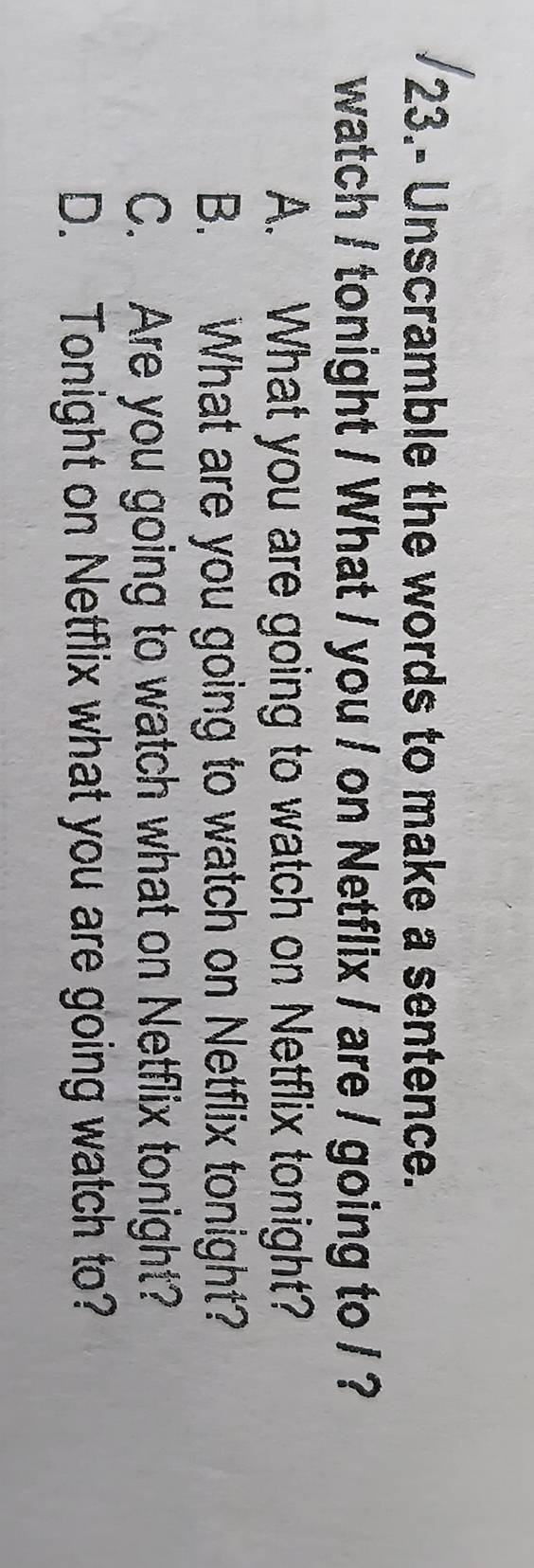 23.- Unscramble the words to make a sentence.
watch / tonight / What / you / on Netflix / are / going to / ?
A. What you are going to watch on Netflix tonight?
B. What are you going to watch on Netflix tonight?
C. Are you going to watch what on Netflix tonight?
D. Tonight on Netflix what you are going watch to?