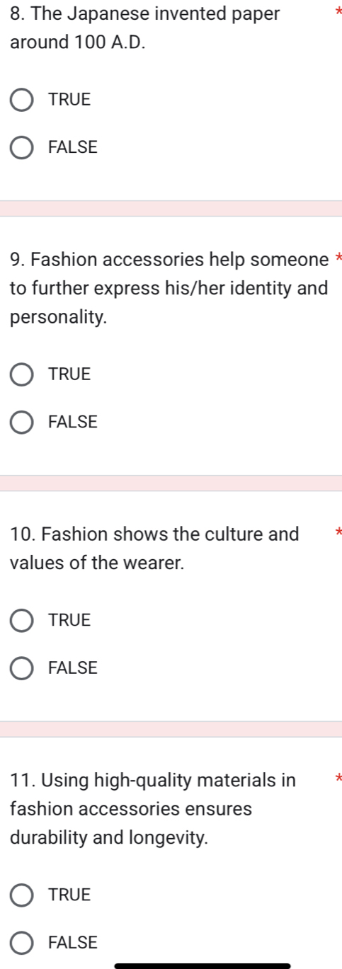 The Japanese invented paper *
around 100 A.D.
TRUE
FALSE
9. Fashion accessories help someone *
to further express his/her identity and
personality.
TRUE
FALSE
10. Fashion shows the culture and
values of the wearer.
TRUE
FALSE
11. Using high-quality materials in
fashion accessories ensures
durability and longevity.
TRUE
FALSE