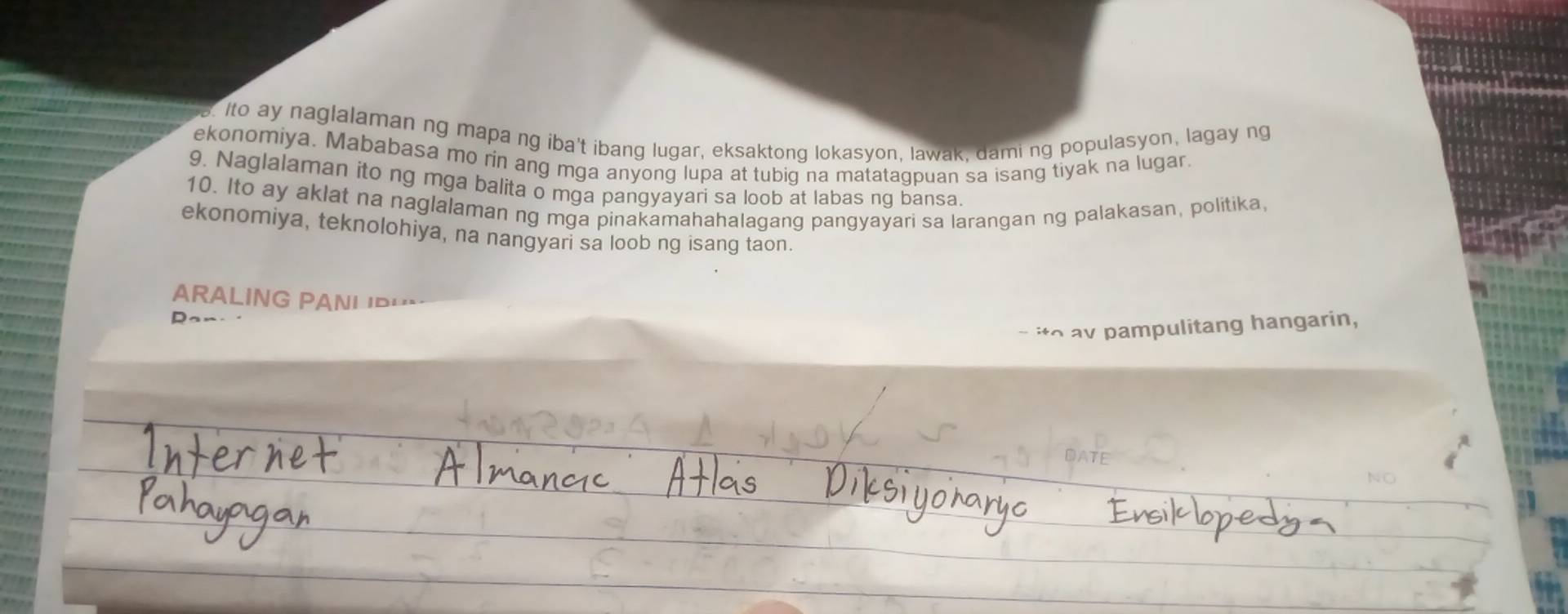 Ito ay naglalaman ng mapa ng iba't ibang lugar, eksaktong lokasyon, lawak, dami ng populasyon, lagay ng 
ekonomiya. Mababasa mo rin ang mga anyong lupa at tubig na matatagpuan sa isang tiyak na lugar. 
9. Naglalaman ito ng mga balita o mga pangyayari sa loob at labas ng bansa. 
10. Ito ay aklat na naglalaman ng mga pinakamahahalagang pangyayari sa larangan ng palakasan, politika, 
ekonomiya, teknolohiya, na nangyari sa loob ng isang taon. 
ARALING PANI 'P' 
- ito av pampulitang hangarin,