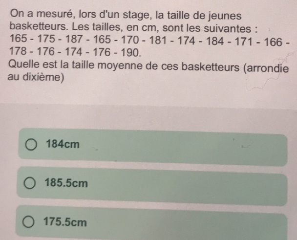 On a mesuré, lors d'un stage, la taille de jeunes
basketteurs. Les tailles, en cm, sont les suivantes :
165-175-187-165-170-181-174-184-171-166-
78-176-174-176- 19 | 
Quelle est la taille moyenne de ces basketteurs (arrondie
au dixième)
184cm
185.5cm
175.5cm