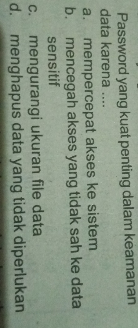 Password yang kuat penting dalam keamanan
data karena ....
a. mempercepat akses ke sistem
b. mencegah akses yang tidak sah ke data
sensitif
c. mengurangi ukuran file data
d. menghapus data yang tidak diperlukan